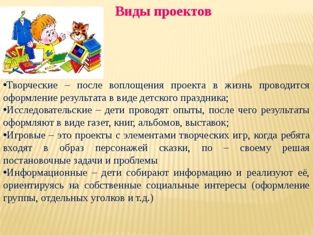  Виды проектов     Творческие – после воплощения проекта в жизнь проводится оформление результата в виде детского праздника; Исследовательские – дети проводят опыты, после чего результаты оформляют в виде газет, книг, альбомов, выставок; Игровые – это проекты с элементами творческих игр, когда ребята входят в образ персонажей сказки, по – своему решая постановочные задачи и проблемы Информационные – дети собирают информацию и реализуют её, ориентируясь на собственные социальные интересы (оформление группы, отдельных уголков и т.д.) 