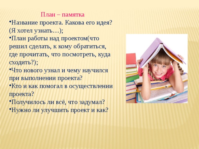 План – памятка Название проекта. Какова его идея? (Я хотел узнать…); План работы над проектом(что решил сделать, к кому обратиться, где прочитать, что посмотреть, куда сходить?); Что нового узнал и чему научился при выполнении проекта? Кто и как помогал в осуществлении проекта? Получилось ли всё, что задумал? Нужно ли улучшить проект и как?  
