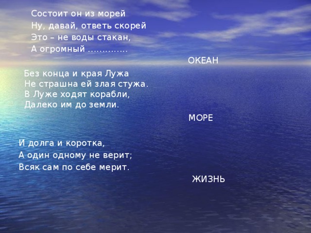 Состоит он из морей Ну, давай, ответь скорей Это – не воды стакан, А огромный …………..  ОКЕАН Без конца и края Лужа  Не страшна ей злая стужа.  В Луже ходят корабли,  Далеко им до земли.  МОРЕ И долга и коротка, А один одному не верит; Всяк сам по себе мерит.  ЖИЗНЬ 