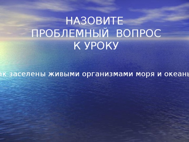 НАЗОВИТЕ  ПРОБЛЕМНЫЙ ВОПРОС  К УРОКУ   Как заселены живыми организмами моря и океаны? 