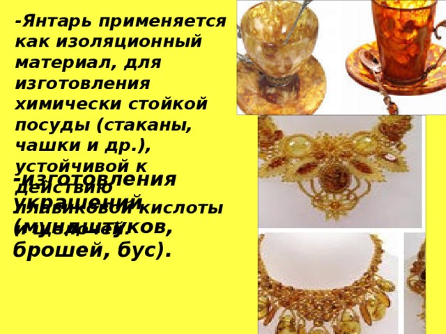 -Янтарь применяется как изоляционный материал, для изготовления химически стойкой посуды (стаканы, чашки и др.), устойчивой к действию плавиковой кислоты и щелочей. -изготовления украшений (мундштуков, брошей, бус). 