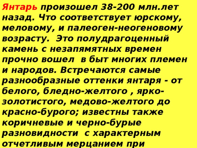 Янтарь  произошел 38-200 млн.лет назад. Что соответствует юрскому, меловому, и палеоген-неогеновому возрасту. Это полудрагоценный камень с незапямятных времен прочно вошел в быт многих племен и народов. Встречаются самые разнообразные оттенки янтаря - от белого, бледно-желтого , ярко-золотистого, медово-желтого до красно-бурого; известны также коричневые и черно-бурые разновидности с характерным отчетливым мерцанием при освещении. Янтарь, как это сейчас твердо установлено, представляет собой окаменевшую смолу древних хвойных деревьев.  