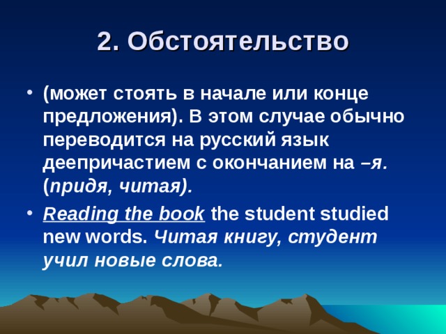 2. Обстоятельство (может стоять в начале или конце предложения). В этом случае обычно переводится на русский язык деепричастием с окончанием на –я. ( придя, читая). Reading the book  the student studied new words.  Читая книгу, студент учил новые слова. 