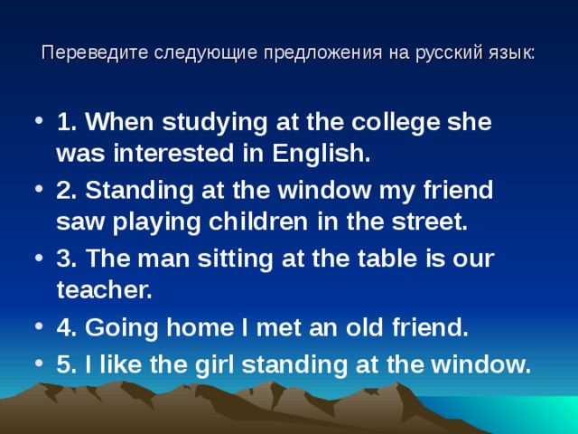Переведите следующие предложения на русский язык: 1 . When studying at the college she was interested in English. 2 . Standing at the window my friend saw playing children in the street. 3 . The man sitting at the table is our teacher. 4 . Going home I met an old friend. 5 . I like the girl standing at the window.  