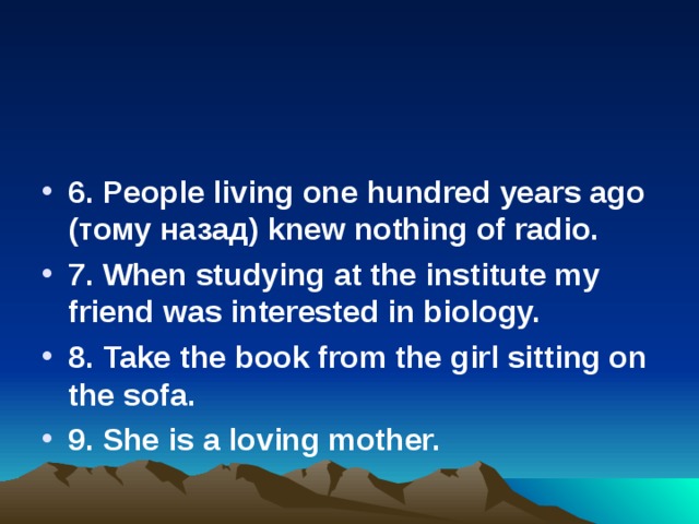  6 . People living one hundred years ago ( тому  назад ) knew nothing of radio. 7. When studying at the institute my friend was interested in biology. 8. Take the book from the girl sitting on the sofa. 9. She is a loving mother. 