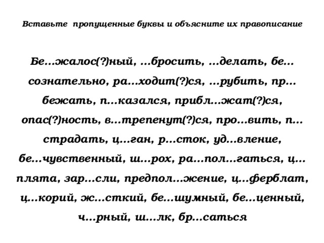 Вставьте пропущенные буквы и объясните их правописание Бе…жалос(?)ный, …бросить, …делать, бе…сознательно, ра…ходит(?)ся, …рубить, пр…бежать, п…казался, прибл…жат(?)ся, опас(?)ность, в…трепенут(?)ся, про…вить, п…страдать, ц…ган, р…сток, уд…вление, бе…чувственный, ш…рох, ра…пол…гаться, ц…плята, зар…сли, предпол…жение, ц…ферблат, ц…корий, ж…сткий, бе…шумный, бе…ценный, ч…рный, ш…лк, бр…саться 