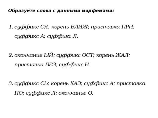 Образуйте слова с данными морфемами: суффикс СЯ; корень БЛИЖ; приставка ПРИ; суффикс А; суффикс Л.  окончание ЫЙ; суффикс ОСТ; корень ЖАЛ; приставка БЕЗ; суффикс Н.  суффикс СЬ; корень КАЗ; суффикс А; приставка ПО; суффикс Л; окончание О. 