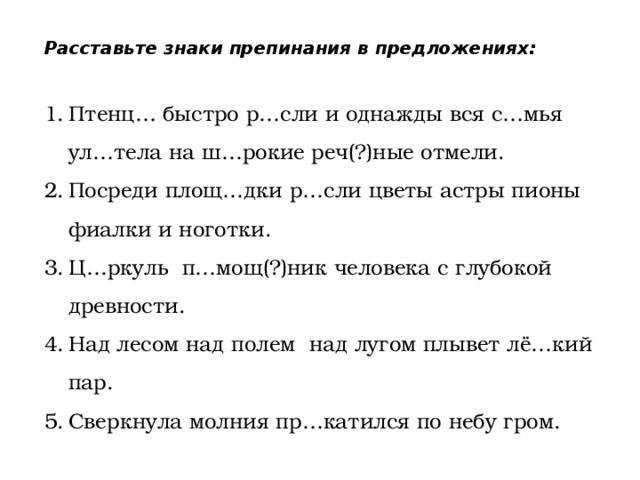 Расставьте знаки препинания в предложениях: Птенц… быстро р…сли и однажды вся с…мья ул…тела на ш…рокие реч(?)ные отмели. Посреди площ…дки р…сли цветы астры пионы фиалки и ноготки. Ц…ркуль п…мощ(?)ник человека с глубокой древности. Над лесом над полем над лугом плывет лё…кий пар. Сверкнула молния пр…катился по небу гром. 