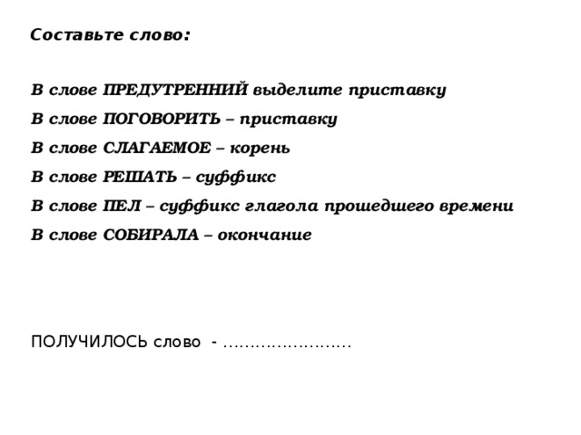 Составьте слово: В слове ПРЕДУТРЕННИЙ выделите приставку В слове ПОГОВОРИТЬ – приставку В слове СЛАГАЕМОЕ – корень В слове РЕШАТЬ – суффикс В слове ПЕЛ – суффикс глагола прошедшего времени В слове СОБИРАЛА – окончание ПОЛУЧИЛОСЬ слово - …………………… 