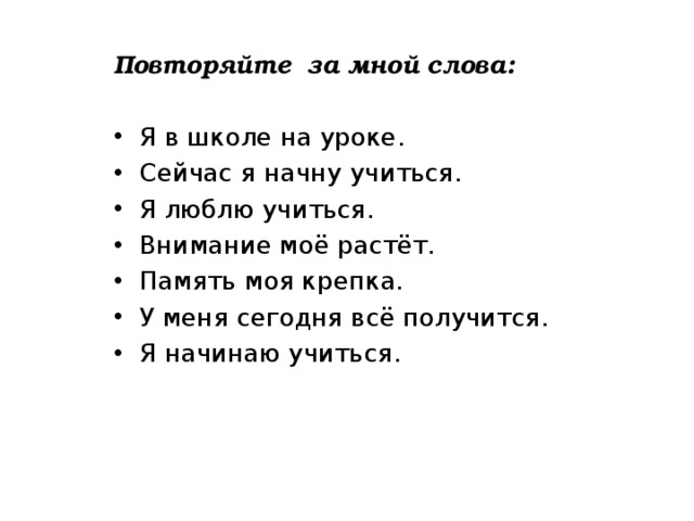 Повторяйте за мной слова:  Я в школе на уроке. Сейчас я начну учиться. Я люблю учиться. Внимание моё растёт. Память моя крепка. У меня сегодня всё получится. Я начинаю учиться. 
