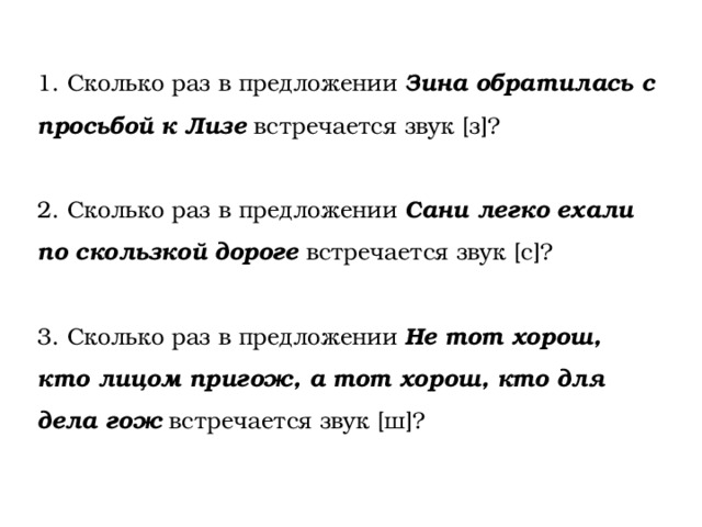 1. Сколько раз в предложении Зина обратилась с просьбой к Лизе встречается звук [з]? 2. Сколько раз в предложении Сани легко ехали по скользкой дороге встречается звук [с]? 3. Сколько раз в предложении Не тот хорош, кто лицом пригож, а тот хорош, кто для дела гож встречается звук [ш]? 