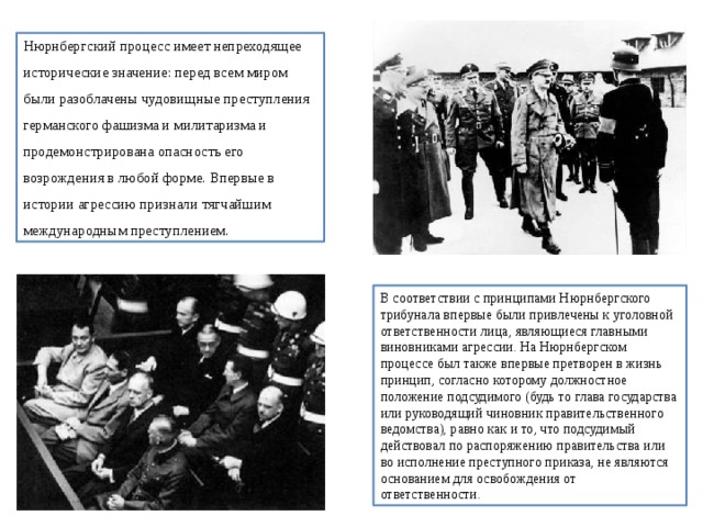 Нюрнбергский процесс имеет непреходящее исторические значение: перед всем миром были разоблачены чудовищные преступления германского фашизма и милитаризма и продемонстрирована опасность его возрождения в любой форме. Впервые в истории агрессию признали тягчайшим международным преступлением. В соответствии с принципами Нюрнбергского трибунала впервые были привлечены к уголовной ответственности лица, являющиеся главными виновниками агрессии. На Нюрнбергском процессе был также впервые претворен в жизнь принцип, согласно которому должностное положение подсудимого (будь то глава государства или руководящий чиновник правительственного ведомства), равно как и то, что подсудимый действовал по распоряжению правительства или во исполнение преступного приказа, не являются основанием для освобождения от ответственности. 