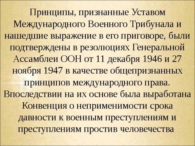 Принципы, признанные Уставом Международного Военного Трибунала и нашедшие выражение в его приговоре, были подтверждены в резолюциях Генеральной Ассамблеи ООН от 11 декабря 1946 и 27 ноября 1947 в качестве общепризнанных принципов международного права. Впоследствии на их основе была выработана Конвенция о неприменимости срока давности к военным преступлениям и преступлениям простив человечества 