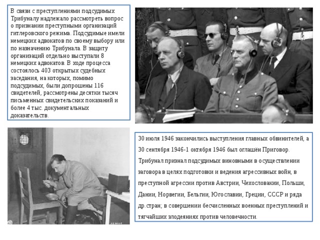 В связи с преступлениями подсудимых Трибуналу надлежало рассмотреть вопрос о признании преступными организаций гитлеровского режима. Подсудимые имели немецких адвокатов по своему выбору или по назначению Трибунала. В защиту организаций отдельно выступали 8 немецких адвокатов. В ходе процесса состоялось 403 открытых судебных заседания, на которых, помимо подсудимых, были допрошены 116 свидетелей, рассмотрены десятки тысяч письменных свидетельских показаний и более 4 тыс. документальных доказательств. 30 июля 1946 закончились выступления главных обвинителей, а 30 сентября 1946-1 октября 1946 был оглашён Приговор. Трибунал признал подсудимых виновными в осуществлении заговора в целях подготовки и ведения агрессивных войн, в преступной агрессии против Австрии, Чехословакии, Польши, Дании, Норвегии, Бельгии, Югославии, Греции, СССР и ряда др.стран; в совершении бесчисленных военных преступлений и тягчайших злодеяниях против человечности. 