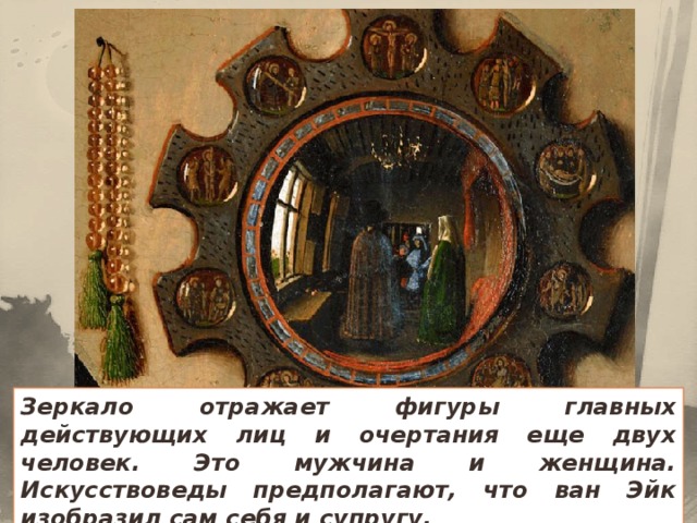 Зеркало отражает фигуры главных действующих лиц и очертания еще двух человек. Это мужчина и женщина. Искусствоведы предполагают, что ван Эйк изобразил сам себя и супругу.