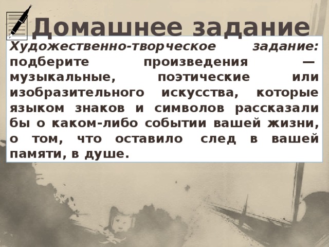Домашнее задание Художественно-творческое задание: подберите произведения —  музыкальные, поэтические или изобразительного искусства, которые языком знаков и символов рассказали бы о каком-либо событии вашей жизни, о том, что оставило  след в вашей памяти, в душе.