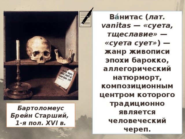 В а́ нитас ( лат. vanitas — «суета, тщеславие» — «суета сует» ) — жанр живописи эпохи барокко, аллегорический натюрморт, композиционным центром которого традиционно является человеческий череп. Бартоломеус Брейн Старший, 1-я пол. XVI в.