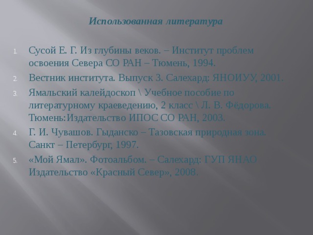 Использованная литература  Сусой Е. Г. Из глубины веков. – Институт проблем освоения Севера СО РАН – Тюмень, 1994. Вестник института. Выпуск 3. Салехард: ЯНОИУУ, 2001. Ямальский калейдоскоп \ Учебное пособие по литературному краеведению, 2 класс \ Л. В. Фёдорова. Тюмень:Издательство ИПОС СО РАН, 2003. Г. И. Чувашов. Гыданско – Тазовская природная зона. Санкт – Петербург, 1997. «Мой Ямал». Фотоальбом. – Салехард: ГУП ЯНАО Издательство «Красный Север», 2008 .   
