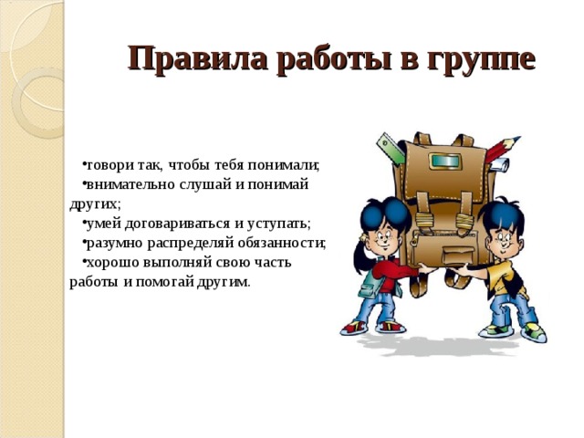Правила работы в группе говори так, чтобы тебя понимали; внимательно слушай и понимай других; умей договариваться и уступать; разумно распределяй обязанности; хорошо выполняй свою часть работы и помогай другим. 