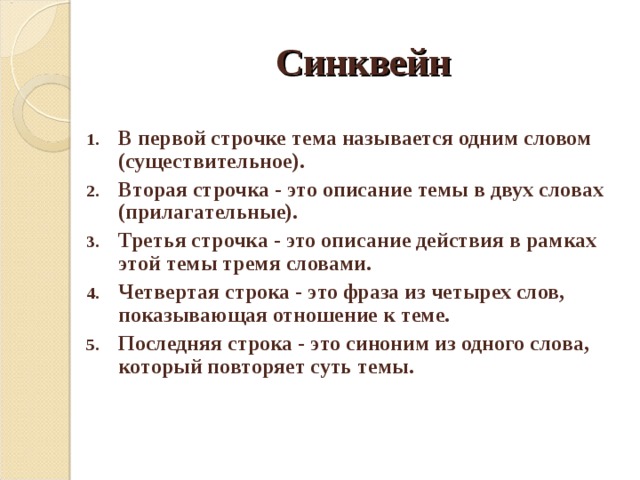 Синквейн В первой строчке тема называется одним словом (существительное). Вторая строчка - это описание темы в двух словах (прилагательные). Третья строчка - это описание действия в рамках этой темы тремя словами. Четвертая строка - это фраза из четырех слов, показывающая отношение к теме. Последняя строка - это синоним из одного слова, который повторяет суть темы. 