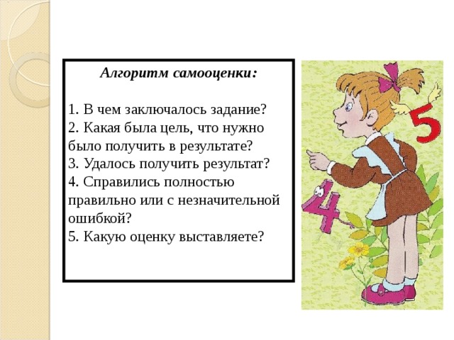 Алгоритм самооценки:  1. В чем заключалось задание? 2. Какая была цель, что нужно было получить в результате? 3. Удалось получить результат? 4. Справились полностью правильно или с незначительной ошибкой? 5. Какую оценку выставляете? 