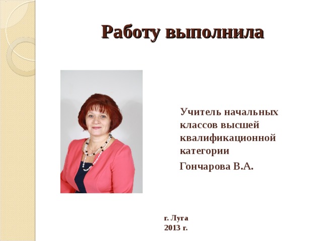 Работу выполнила Учитель начальных классов высшей квалификационной категории Гончарова В.А. г. Луга 2013 г. 