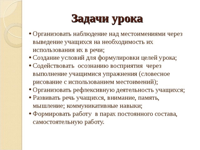 Задачи урока Организовать наблюдение над местоимениями через выведение учащихся на необходимость их использования их в речи; Создание условий для формулировки целей урока; Содействовать осознанию восприятия через выполнение учащимися упражнения (словесное рисование с использованием местоимений); Организовать рефлексивную деятельность учащихся; Развивать речь учащихся, внимание, память, мышление; коммуникативные навыки; Формировать работу в парах постоянного состава, самостоятельную работу. 