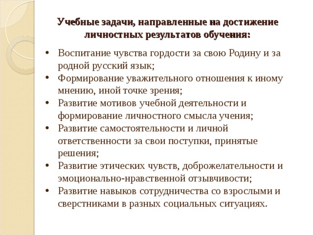 Учебные задачи, направленные на достижение личностных результатов обучения: Воспитание чувства гордости за свою Родину и за родной русский язык; Формирование уважительного отношения к иному мнению, иной точке зрения; Развитие мотивов учебной деятельности и формирование личностного смысла учения; Развитие самостоятельности и личной ответственности за свои поступки, принятые решения; Развитие этических чувств, доброжелательности и эмоционально-нравственной отзывчивости; Развитие навыков сотрудничества со взрослыми и сверстниками в разных социальных ситуациях. 