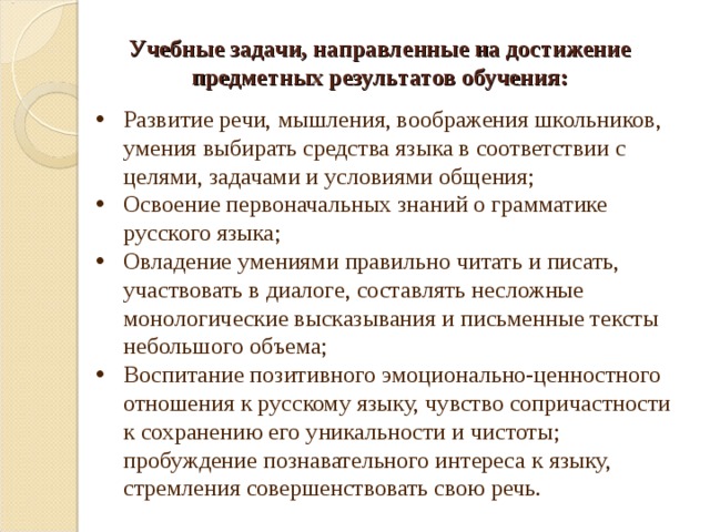 Учебные задачи, направленные на достижение предметных результатов обучения: Развитие речи, мышления, воображения школьников, умения выбирать средства языка в соответствии с целями, задачами и условиями общения; Освоение первоначальных знаний о грамматике русского языка; Овладение умениями правильно читать и писать, участвовать в диалоге, составлять несложные монологические высказывания и письменные тексты небольшого объема; Воспитание позитивного эмоционально-ценностного отношения к русскому языку, чувство сопричастности к сохранению его уникальности и чистоты; пробуждение познавательного интереса к языку, стремления совершенствовать свою речь. 