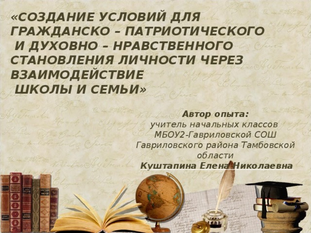 «СОЗДАНИЕ УСЛОВИЙ ДЛЯ ГРАЖДАНСКО – ПАТРИОТИЧЕСКОГО  И ДУХОВНО – НРАВСТВЕННОГО СТАНОВЛЕНИЯ ЛИЧНОСТИ ЧЕРЕЗ ВЗАИМОДЕЙСТВИЕ  ШКОЛЫ И СЕМЬИ»  Автор опыта: учитель начальных классов МБОУ2-Гавриловской СОШ Гавриловского района Тамбовской области  Куштапина Елена Николаевна 