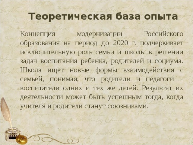 Теоретическая база опыта Концепция модернизации Российского образования на период до 2020 г. подчеркивает исключительную роль семьи и школы в решении задач воспитания ребенка, родителей и социума. Школа ищет новые формы взаимодействия с семьей, понимая, что родители и педагоги – воспитатели одних и тех же детей. Результат их деятельности может быть успешным тогда, когда учителя и родители станут союзниками. 