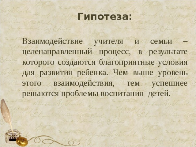 Гипотеза: Взаимодействие учителя и семьи – целенаправленный процесс, в результате которого создаются благоприятные условия для развития ребенка. Чем выше уровень этого взаимодействия, тем успешнее решаются проблемы воспитания детей. 
