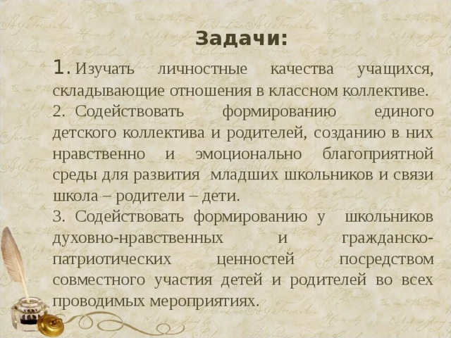 Задачи: 1.  Изучать личностные качества учащихся, складывающие отношения в классном коллективе. 2.  Содействовать формированию единого детского коллектива и родителей, созданию в них нравственно и эмоционально благоприятной среды для развития младших школьников и связи школа – родители – дети. 3.  Содействовать формированию у школьников духовно-нравственных и гражданско-патриотических ценностей посредством совместного участия детей и родителей во всех проводимых мероприятиях. 