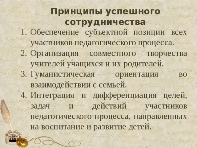 Принципы успешного сотрудничества Обеспечение субъектной позиции всех участников педагогического процесса. Организация совместного творчества учителей учащихся и их родителей. Гуманистическая ориентация во взаимодействии с семьей. Интеграция и дифференциация целей, задач и действий участников педагогического процесса, направленных на воспитание и развитие детей. 