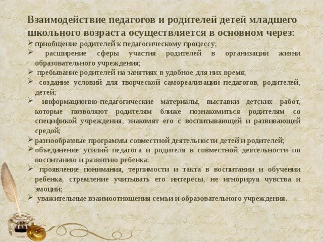 Взаимодействие педагогов и родителей детей младшего школьного возраста осуществляется в основном через : приобщение родителей к педагогическому процессу;  расширение сферы участия родителей в организации жизни образовательного учреждения;  пребывание родителей на занятиях в удобное для них время;  создание условий для творческой самореализации педагогов, родителей, детей;  информационно-педагогические материалы, выставки детских работ, которые позволяют родителям ближе познакомиться родителям со спецификой учреждения, знакомят его с воспитывающей и развивающей средой; разнообразные программы совместной деятельности детей и родителей; объединение усилий педагога и родителя в совместной деятельности по воспитанию и развитию ребенка:  проявление понимания, терпимости и такта в воспитании и обучении ребенка, стремление учитывать его интересы, не игнорируя чувства и эмоции;  уважительные взаимоотношения семьи и образовательного учреждения. 
