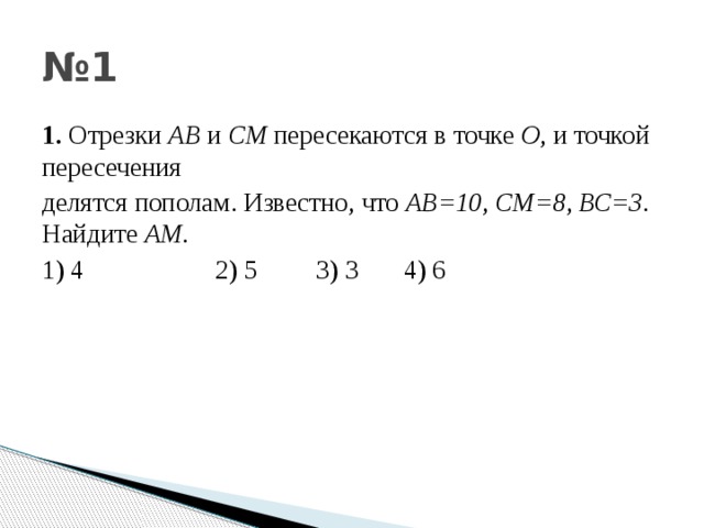 № 1 1. Отрезки АВ и СМ пересекаются в точке О , и точкой пересечения делятся пополам . Известно , что АВ =10 , СМ =8 , ВС =3 . Найдите АМ . 1) 4 2) 5 3) 3 4) 6 
