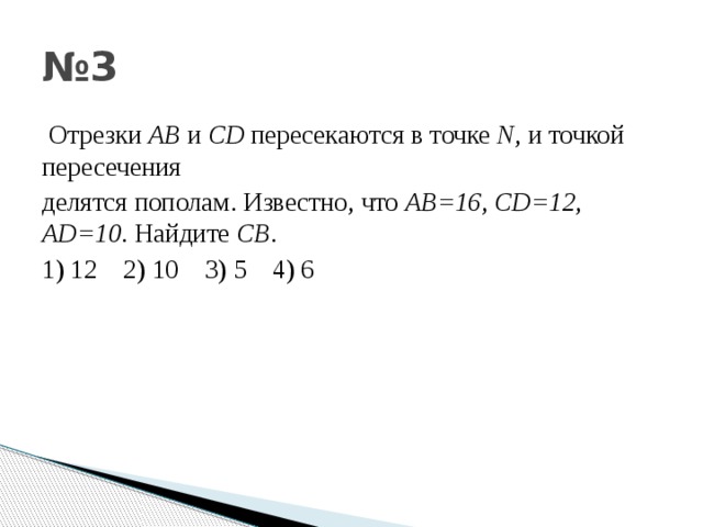 № 3  Отрезки АВ и С D пересекаются в точке N , и точкой пересечения делятся пополам . Известно , что АВ =16 , С D=12 , AD=10 . Найдите CB . 1) 12 2) 10 3) 5 4) 6 