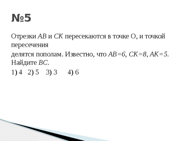 № 5 Отрезки АВ и С K пересекаются в точке О , и точкой пересечения делятся пополам . Известно , что АВ =6 , С K=8 , AK=5 . Найдите BC . 1) 4 2) 5 3) 3 4) 6 