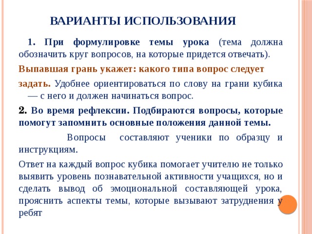 Варианты использования  1. При формулировке темы урока (тема должна обозначить круг вопросов, на которые придется отвечать). Выпавшая грань укажет: какого типа вопрос следует задать. Удобнее ориентироваться по слову на грани кубика — с него и должен начинаться вопрос. 2. Во время рефлексии. Подбираются вопросы, которые помогут запомнить основные положения данной темы.  Вопросы составляют ученики по образцу и инструкциям .  Ответ на каждый вопрос кубика помогает учителю не только выявить уровень познавательной активности учащихся, но и сделать вывод об эмоциональной составляющей урока, прояснить аспекты темы, которые вызывают затруднения у ребят  