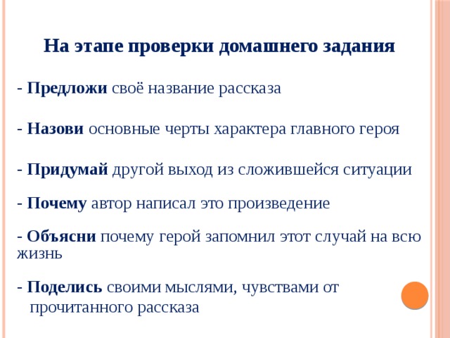  На этапе проверки домашнего задания  - Предложи своё название рассказа - Назови основные черты характера главного героя - Придумай другой выход из сложившейся ситуации   - Почему автор написал это произведение   - Объясни почему герой запомнил этот случай на всю жизнь   - Поделись своими мыслями, чувствами от  прочитанного рассказа   