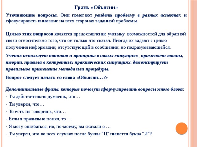 Грань «Объясни» Уточняющие вопросы . Они помогают увидеть проблему в разных аспектах и сфокусировать внимание на всех сторонах заданной проблемы.  Целью этих вопросов является предоставление ученику возможностей для обратной связи относительно того, что он только что сказал. Иногда их задают с целью получения информации, отсутствующей в сообщении, но подразумевающейся. Ученик использует понятия и принципы в новых ситуациях , применяет законы, теории, правила в конкретных практических ситуациях, демонстрирует правильное применение метода или процедуры. Вопрос следует начать со слова «Объясни …?»  Дополнительные фразы, которые помогут сформулировать вопросы этого блока: - Ты действительно думаешь, что… - Ты уверен, что… - То есть ты говоришь, что… - Если я правильно понял, то … - Я могу ошибаться, но, по-моему, вы сказали о … - Ты уверен, что во всех случаях после буквы 