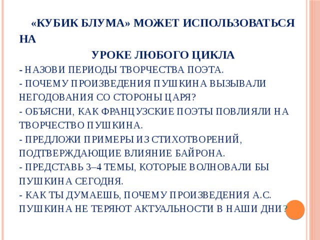  «Кубик Блума» может использоваться на  уроке любого цикла  - Назови периоды творчества поэта.  - Почему произведения Пушкина вызывали негодования со стороны царя?  - Объясни, как французские поэты повлияли на творчество Пушкина.  - Предложи примеры из стихотворений, подтверждающие влияние Байрона.  - Представь 3–4 темы, которые волновали бы Пушкина сегодня.  - Как ты думаешь, почему произведения А.С. Пушкина не теряют актуальности в наши дни ? 