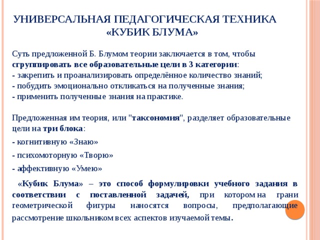 Универсальная педагогическая техника  «Кубик Блума» Суть предложенной Б. Блумом теории заключается в том, чтобы сгруппировать все образовательные цели в 3 категории :  - закрепить и проанализировать определённое количество знаний;  - побудить эмоционально откликаться на полученные знания;  - применить полученные знания на практике.   Предложенная им теория, или 