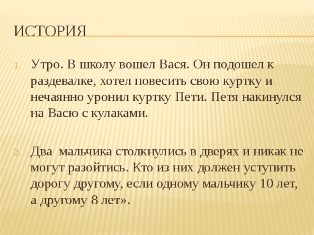 История Утро. В школу вошел Вася. Он подошел к раздевалке, хотел повесить свою куртку и нечаянно уронил куртку Пети. Петя накинулся на Васю с кулаками. Два мальчика столкнулись в дверях и никак не могут разойтись. Кто из них должен уступить дорогу другому, если одному мальчику 10 лет, а другому 8 лет».  