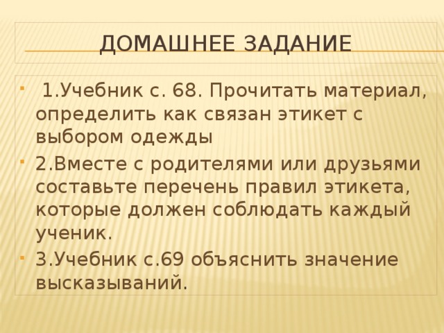 Домашнее задание  1.Учебник с. 68. Прочитать материал, определить как связан этикет с выбором одежды 2.Вместе с родителями или друзьями составьте перечень правил этикета, которые должен соблюдать каждый ученик. 3.Учебник с.69 объяснить значение высказываний .  