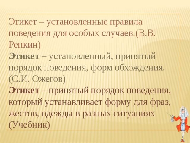 Этикет – установленные правила поведения для особых случаев.(В.В. Репкин) Этикет – установленный, принятый порядок поведения, форм обхождения. (С.И. Ожегов) Этикет – принятый порядок поведения, который устанавливает форму для фраз, жестов, одежды в разных ситуациях (Учебник) 