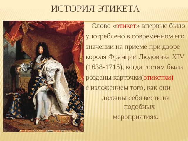  История Этикета  Слово « этикет » впервые было употреблено в современном его значении на приеме при дворе короля Франции Людовика XIV (1638-1715), когда гостям были розданы карточки( этикетки) с изложением того, как они должны себя вести на подобных мероприятиях. 