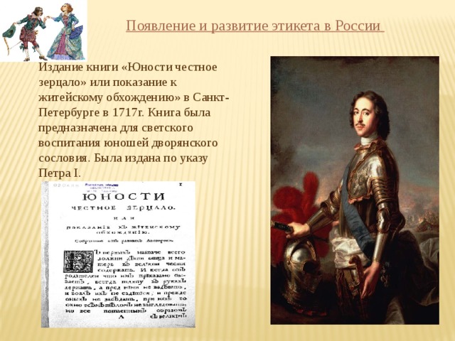  Появление и развитие этикета в России   Издание книги «Юности честное зерцало» или показание к житейскому обхождению» в Санкт- Петербурге в 1717г. Книга была предназначена для светского воспитания юношей дворянского сословия. Была издана по указу Петра I.  