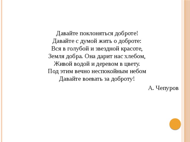  Давайте поклоняться доброте!  Давайте с думой жить о доброте:  Вся в голубой и звездной красоте,  Земля добра. Она дарит нас хлебом,  Живой водой и деревом в цвету.  Под этим вечно неспокойным небом  Давайте воевать за доброту! А. Чепуров 