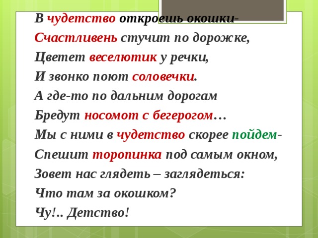 В чудетство  откроешь окошки-  Счастливень стучит по дорожке,  Цветет веселютик у речки,  И звонко поют соловечки .  А где-то по дальним дорогам  Бредут носомот с бегерогом …  Мы с ними в чудетство скорее  пойдем -  Спешит торопинка под самым окном,  Зовет нас глядеть – заглядеться:  Что там за окошком?  Чу!.. Детство! 